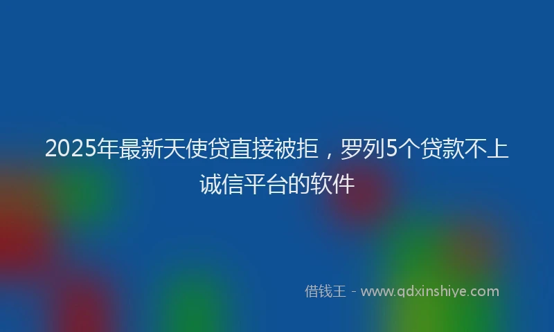 2025年最新天使贷直接被拒，罗列5个贷款不上诚信平台的软件