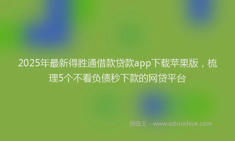 2025年最新得胜通借款贷款app下载苹果版，梳理5个不看负债秒下款的网贷平台