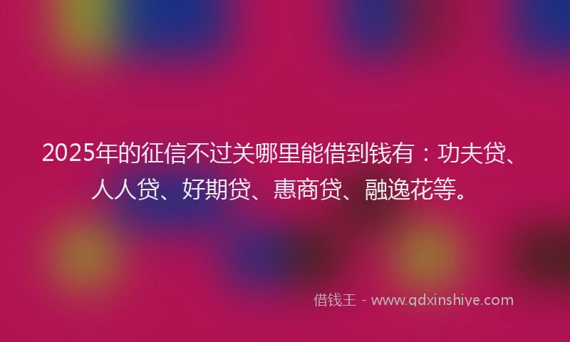 2025年的征信不过关哪里能借到钱有：功夫贷、人人贷、好期贷、惠商贷、融逸花等。