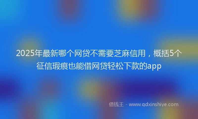 2025年最新哪个网贷不需要芝麻信用，概括5个征信瑕疵也能借网贷轻松下款的app