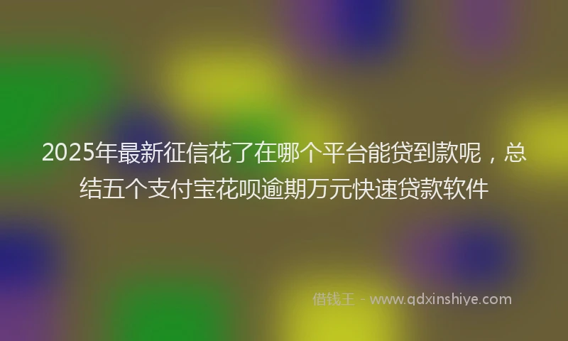 2025年最新征信花了在哪个平台能贷到款呢，总结五个支付宝花呗逾期万元快速贷款软件