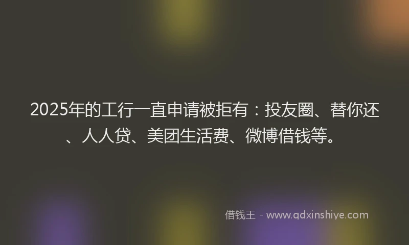 2025年的工行一直申请被拒有：投友圈、替你还、人人贷、美团生活费、微博借钱等。
