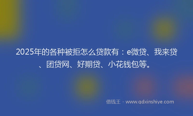 2025年的各种被拒怎么贷款有：e微贷、我来贷、团贷网、好期贷、小花钱包等。