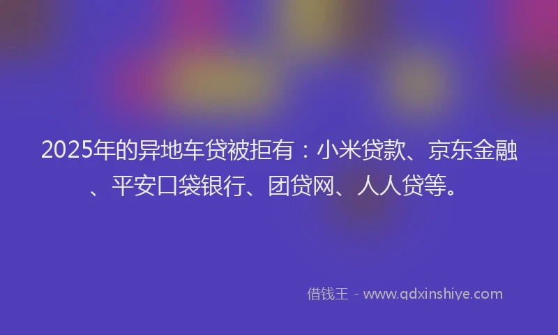 2025年的异地车贷被拒有：小米贷款、京东金融、平安口袋银行、团贷网、人人贷等。