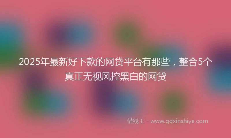 2025年最新好下款的网贷平台有那些，整合5个真正无视风控黑白的网贷