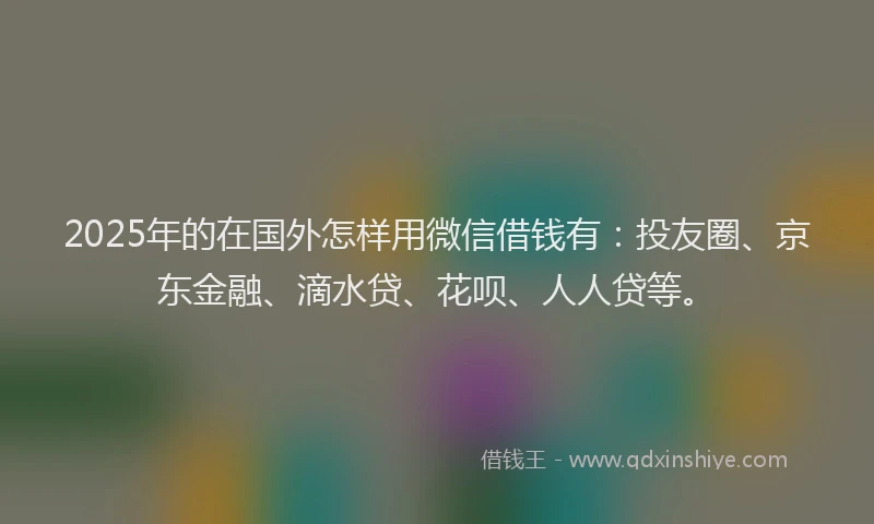 2025年的在国外怎样用微信借钱有：投友圈、京东金融、滴水贷、花呗、人人贷等。