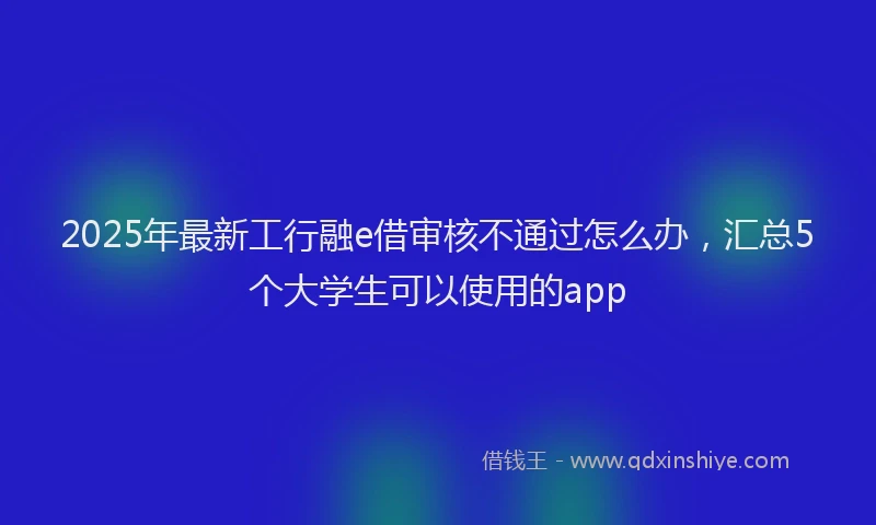 2025年最新工行融e借审核不通过怎么办，汇总5个大学生可以使用的app