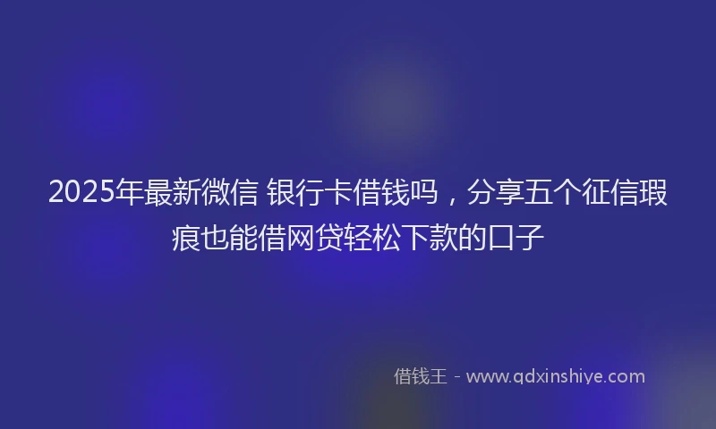 2025年最新微信 银行卡借钱吗，分享五个征信瑕疵也能借网贷轻松下款的口子