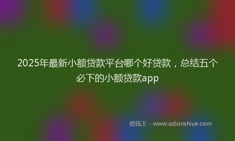 2025年最新小额贷款平台哪个好贷款，总结五个必下的小额贷款app