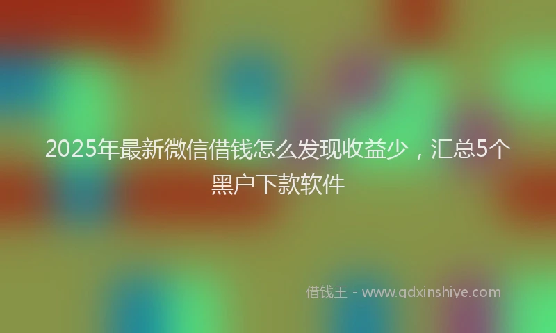 2025年最新微信借钱怎么发现收益少，汇总5个黑户下款软件