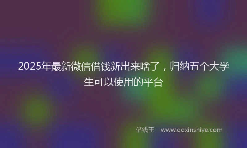 2025年最新微信借钱新出来啥了，归纳五个大学生可以使用的平台