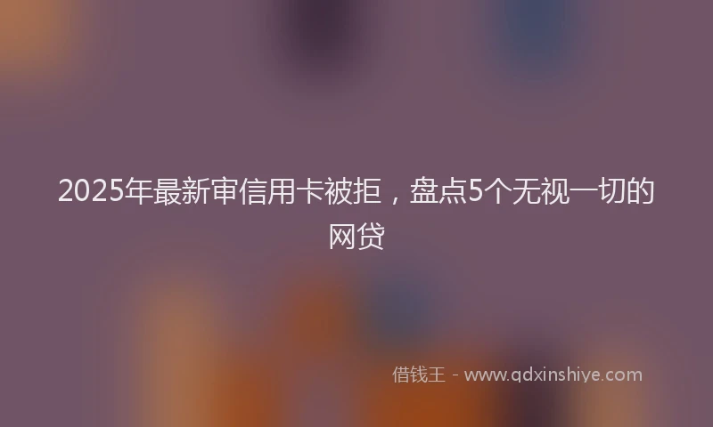2025年最新审信用卡被拒，盘点5个无视一切的网贷