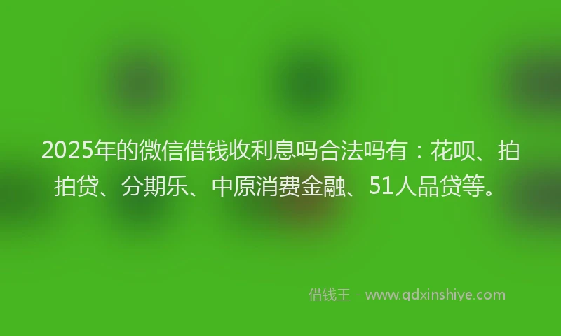 2025年的微信借钱收利息吗合法吗有：花呗、拍拍贷、分期乐、中原消费金融、51人品贷等。