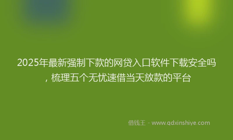2025年最新强制下款的网贷入口软件下载安全吗，梳理五个无忧速借当天放款的平台