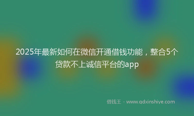 2025年最新如何在微信开通借钱功能，整合5个贷款不上诚信平台的app
