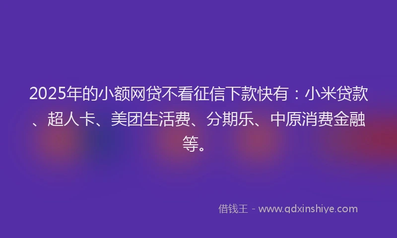 2025年的小额网贷不看征信下款快有：小米贷款、超人卡、美团生活费、分期乐、中原消费金融等。