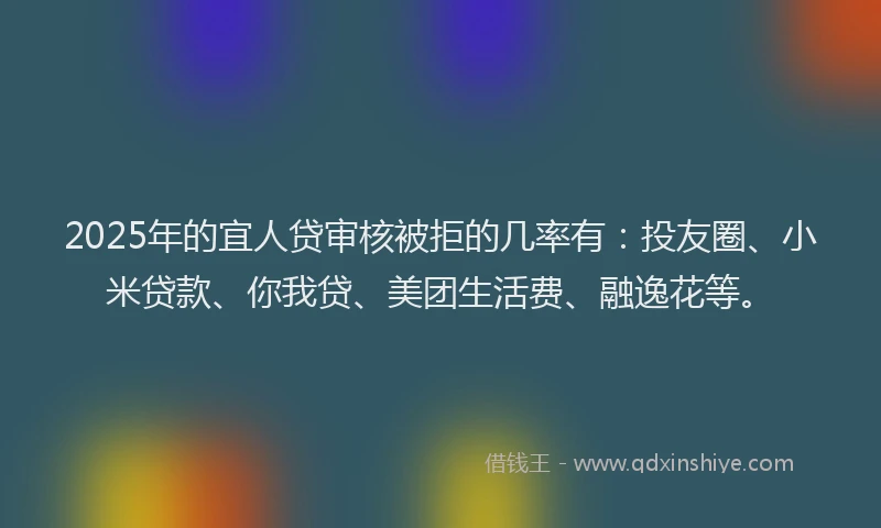 2025年的宜人贷审核被拒的几率有：投友圈、小米贷款、你我贷、美团生活费、融逸花等。