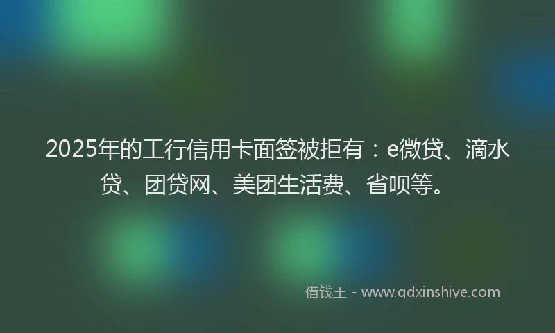 2025年的工行信用卡面签被拒有：e微贷、滴水贷、团贷网、美团生活费、省呗等。