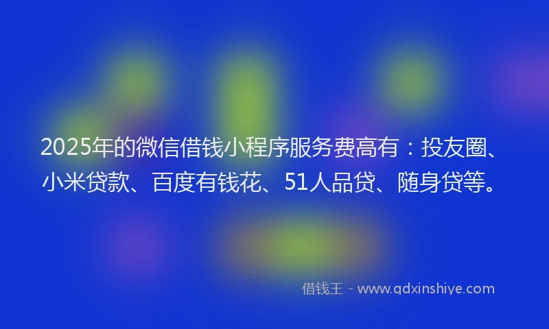 2025年的微信借钱小程序服务费高有：投友圈、小米贷款、百度有钱花、51人品贷、随身贷等。