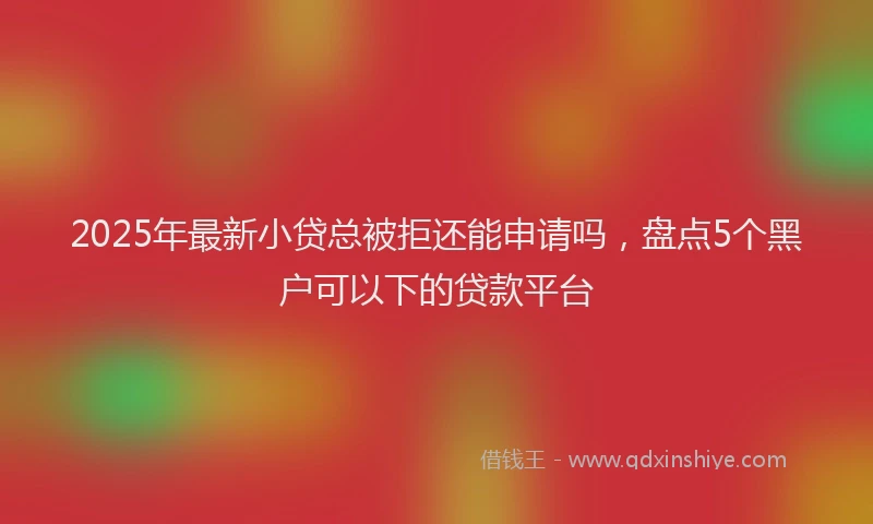 2025年最新小贷总被拒还能申请吗，盘点5个黑户可以下的贷款平台