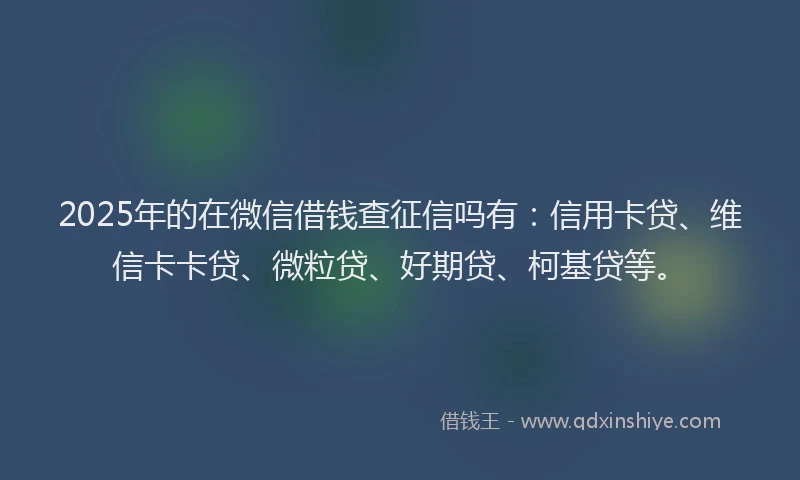 2025年的在微信借钱查征信吗有：信用卡贷、维信卡卡贷、微粒贷、好期贷、柯基贷等。