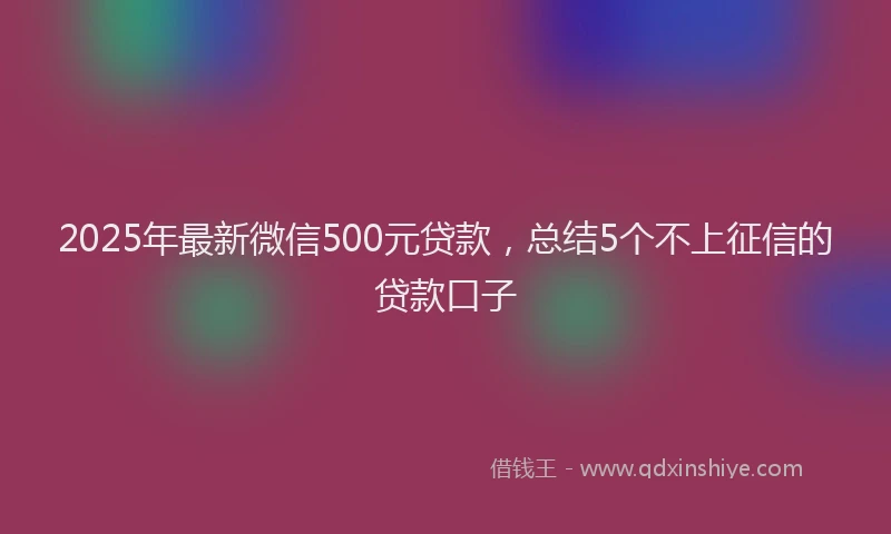 2025年最新微信500元贷款，总结5个不上征信的贷款口子
