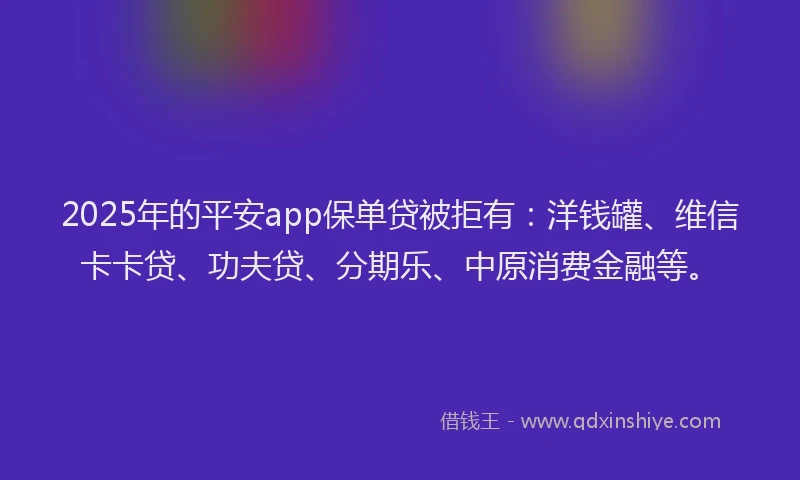 2025年的平安app保单贷被拒有：洋钱罐、维信卡卡贷、功夫贷、分期乐、中原消费金融等。