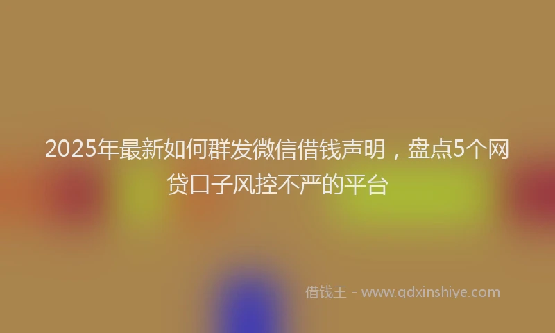 2025年最新如何群发微信借钱声明，盘点5个网贷口子风控不严的平台