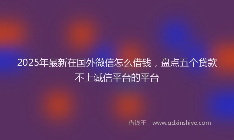 2025年最新在国外微信怎么借钱，盘点五个贷款不上诚信平台的平台