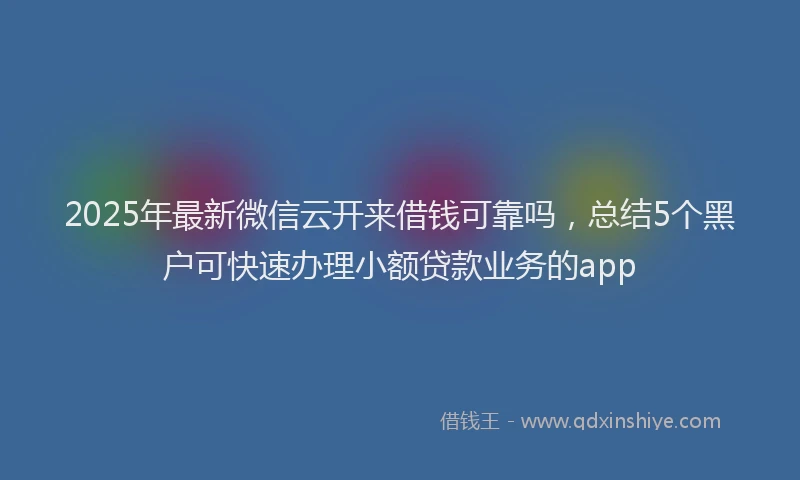 2025年最新微信云开来借钱可靠吗，总结5个黑户可快速办理小额贷款业务的app