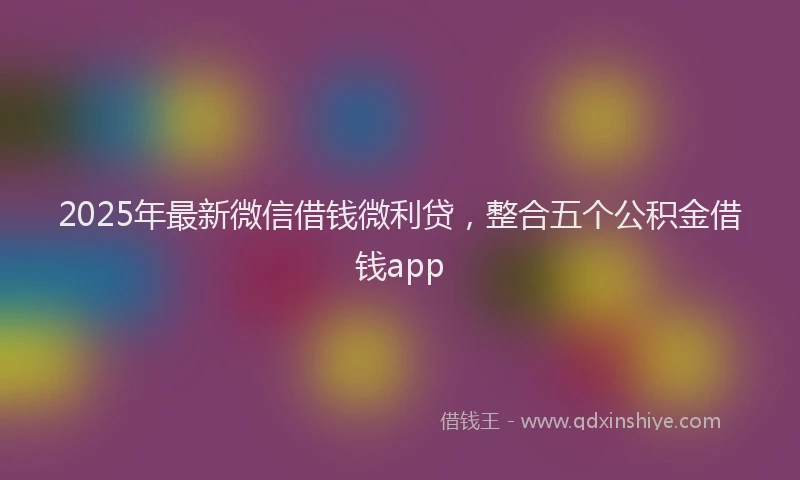 2025年最新微信借钱微利贷，整合五个公积金借钱app