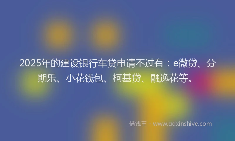 2025年的建设银行车贷申请不过有：e微贷、分期乐、小花钱包、柯基贷、融逸花等。