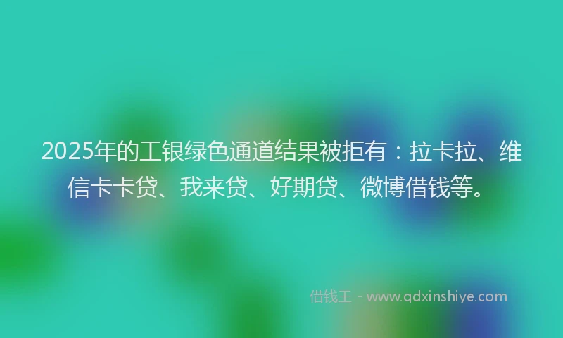 2025年的工银绿色通道结果被拒有：拉卡拉、维信卡卡贷、我来贷、好期贷、微博借钱等。