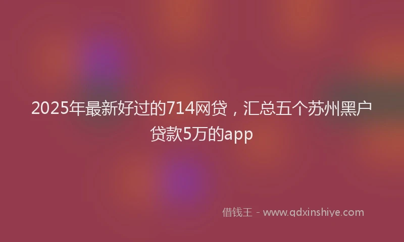 2025年最新好过的714网贷，汇总五个苏州黑户贷款5万的app