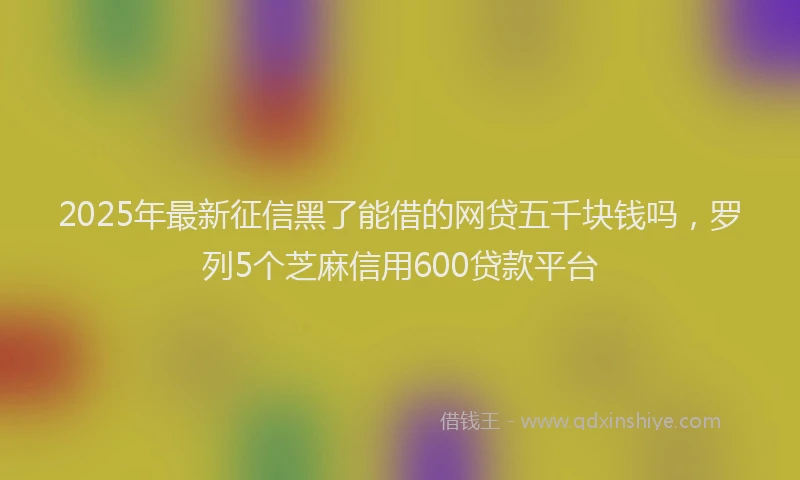 2025年最新征信黑了能借的网贷五千块钱吗，罗列5个芝麻信用600贷款平台