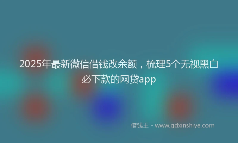 2025年最新微信借钱改余额，梳理5个无视黑白必下款的网贷app