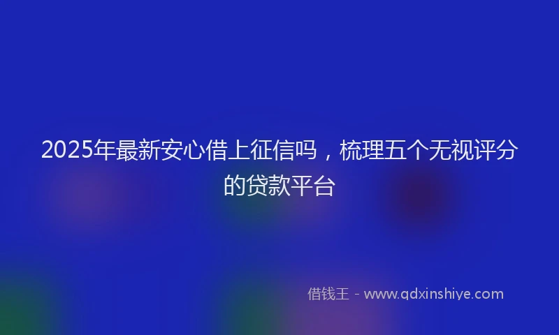 2025年最新安心借上征信吗，梳理五个无视评分的贷款平台