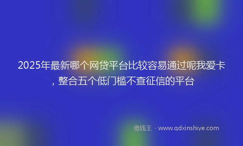 2025年最新哪个网贷平台比较容易通过呢我爱卡，整合五个低门槛不查征信的平台