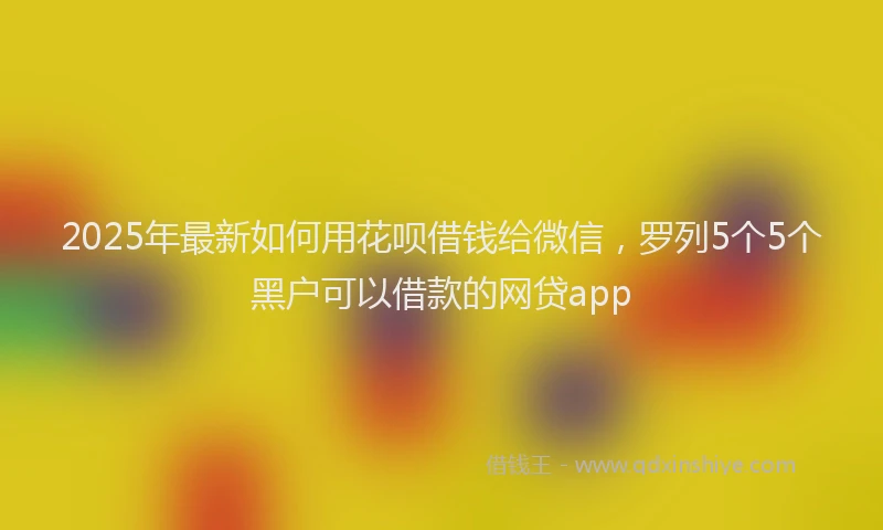 2025年最新如何用花呗借钱给微信，罗列5个5个黑户可以借款的网贷app