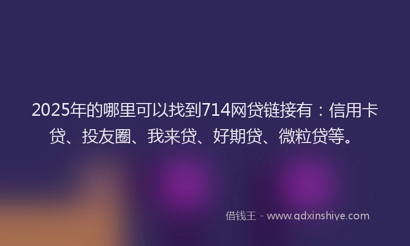 2025年的哪里可以找到714网贷链接有：信用卡贷、投友圈、我来贷、好期贷、微粒贷等。