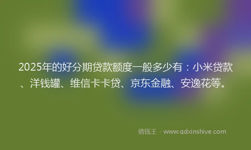 2025年的好分期贷款额度一般多少有：小米贷款、洋钱罐、维信卡卡贷、京东金融、安逸花等。