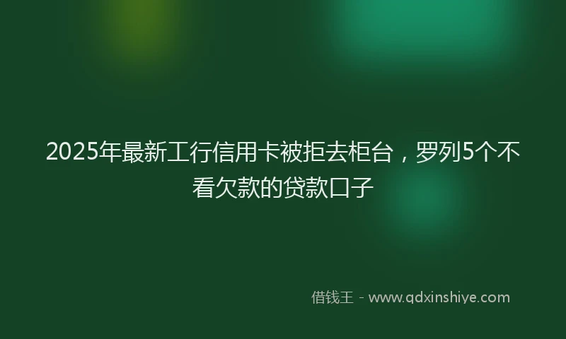 2025年最新工行信用卡被拒去柜台，罗列5个不看欠款的贷款口子