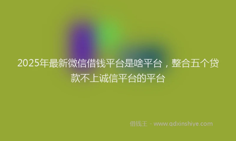 2025年最新微信借钱平台是啥平台，整合五个贷款不上诚信平台的平台