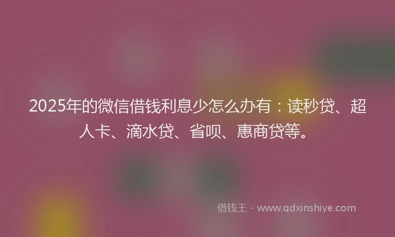 2025年的微信借钱利息少怎么办有：读秒贷、超人卡、滴水贷、省呗、惠商贷等。