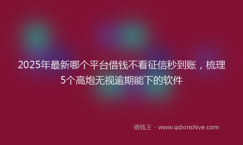 2025年最新哪个平台借钱不看征信秒到账，梳理5个高炮无视逾期能下的软件