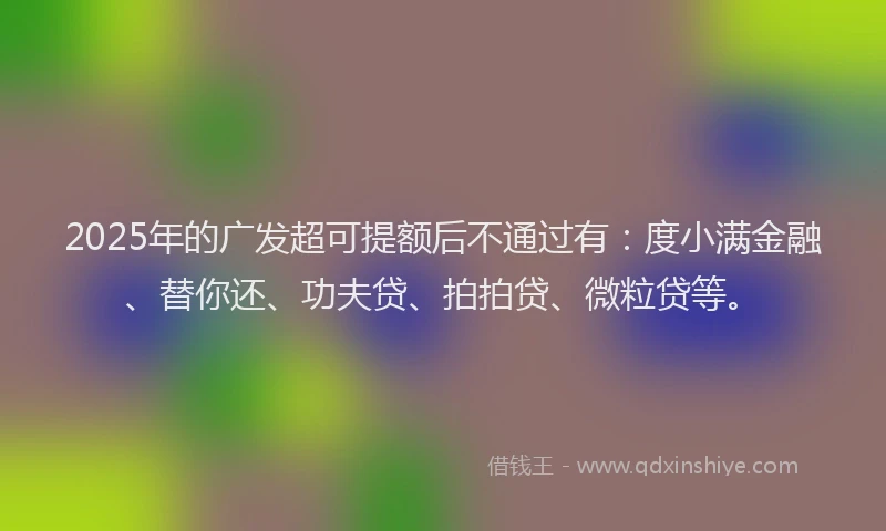 2025年的广发超可提额后不通过有：度小满金融、替你还、功夫贷、拍拍贷、微粒贷等。