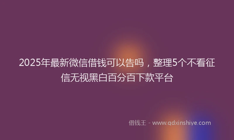 2025年最新微信借钱可以告吗，整理5个不看征信无视黑白百分百下款平台