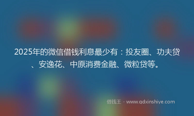 2025年的微信借钱利息最少有：投友圈、功夫贷、安逸花、中原消费金融、微粒贷等。