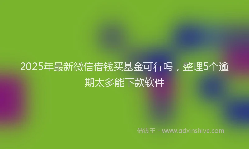 2025年最新微信借钱买基金可行吗，整理5个逾期太多能下款软件