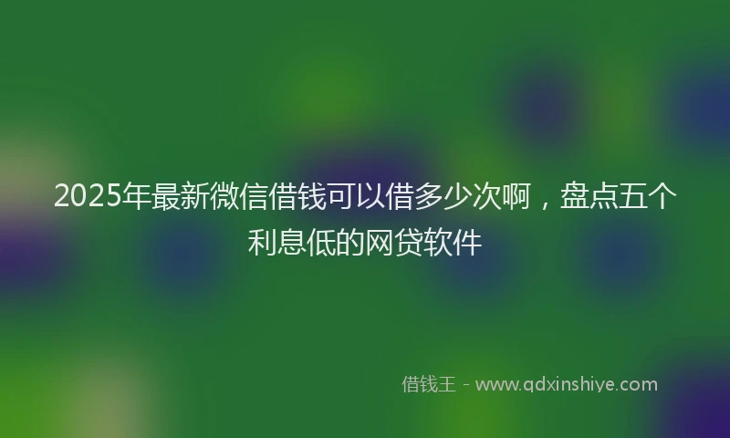 2025年最新微信借钱可以借多少次啊，盘点五个利息低的网贷软件
